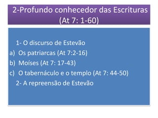 2-Profundo conhecedor das Escrituras
             (At 7: 1-60)

  1- O discurso de Estevão
a) Os patriarcas (At 7:2-16)
b) Moíses (At 7: 17-43)
c) O tabernáculo e o templo (At 7: 44-50)
  2- A repreensão de Estevão
 