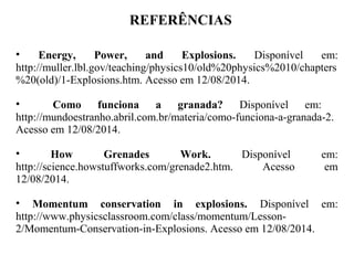 REFERÊNCIAS
• Energy, Power, and Explosions. Disponível em:
http://muller.lbl.gov/teaching/physics10/old%20physics%2010/chapters
%20(old)/1-Explosions.htm. Acesso em 12/08/2014.
• Como funciona a granada? Disponível em:
http://mundoestranho.abril.com.br/materia/como-funciona-a-granada-2.
Acesso em 12/08/2014.
• How Grenades Work. Disponível em:
http://science.howstuffworks.com/grenade2.htm. Acesso em
12/08/2014.
• Momentum conservation in explosions. Disponível em:
http://www.physicsclassroom.com/class/momentum/Lesson-
2/Momentum-Conservation-in-Explosions. Acesso em 12/08/2014.
 