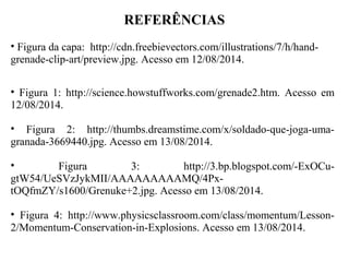 REFERÊNCIAS
• Figura da capa: http://cdn.freebievectors.com/illustrations/7/h/hand-
grenade-clip-art/preview.jpg. Acesso em 12/08/2014.
• Figura 1: http://science.howstuffworks.com/grenade2.htm. Acesso em
12/08/2014.
• Figura 2: http://thumbs.dreamstime.com/x/soldado-que-joga-uma-
granada-3669440.jpg. Acesso em 13/08/2014.
• Figura 3: http://3.bp.blogspot.com/-ExOCu-
gtW54/UeSVzJykMII/AAAAAAAAAMQ/4Px-
tOQfmZY/s1600/Grenuke+2.jpg. Acesso em 13/08/2014.
• Figura 4: http://www.physicsclassroom.com/class/momentum/Lesson-
2/Momentum-Conservation-in-Explosions. Acesso em 13/08/2014.
 