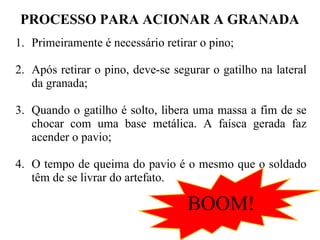 PROCESSO PARA ACIONAR A GRANADA
1. Primeiramente é necessário retirar o pino;
2. Após retirar o pino, deve-se segurar o gatilho na lateral
da granada;
3. Quando o gatilho é solto, libera uma massa a fim de se
chocar com uma base metálica. A faísca gerada faz
acender o pavio;
4. O tempo de queima do pavio é o mesmo que o soldado
têm de se livrar do artefato.
BOOM!
 