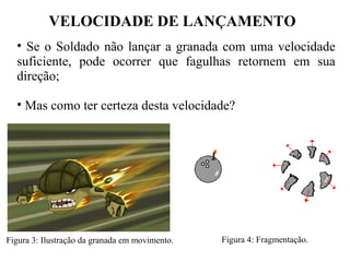 VELOCIDADE DE LANÇAMENTO
• Se o Soldado não lançar a granada com uma velocidade 
suficiente,  pode  ocorrer  que  fagulhas  retornem  em  sua 
direção;
• Mas como ter certeza desta velocidade?
Figura 3: Ilustração da granada em movimento. Figura 4: Fragmentação.
 