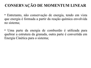 CONSERVAÇÃO DE MOMENTUM LINEAR
• Entretanto, não conservação de energia, tendo em vista
que energia é formada a partir da reação química envolvida
no sistema;
• Uma parte da energia de combustão é utilizada para
quebrar a estrutura da granada, outra parte é convertida em
Energia Cinética para o sistema;
 
