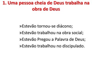 1. Uma pessoa cheia de Deus trabalha na
obra de Deus
»Estevão tornou-se diácono;
»Estevão trabalhou na obra social;
»Estevão Pregou a Palavra de Deus;
»Estevão trabalhou no discipulado.
 