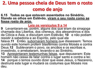 2. Uma pessoa cheia de Deus tem o rosto
como de anjo
6.15 Todos os que estavam assentados no Sinédrio,
fitando os olhos em Estêvão, viram o seu rosto como se
fosse rosto de anjo.
Leia os versículos 9 a 14
9 Levantaram-se, porém, alguns dos que eram da sinagoga
chamada dos Libertos, dos cireneus, dos alexandrinos e dos
da Cilícia e Ásia, e discutiam com Estêvão; 10 e não podiam
resistir à sabedoria e ao Espírito, pelo qual ele
falava.11 Então, subornaram homens que dissessem: Temos
ouvido este homem proferir blasfêmias contra Moisés e contra
Deus.12 Sublevaram o povo, os anciãos e os escribas e,
investindo, o arrebataram, levando-o ao Sinédrio.
13 Apresentaram testemunhas falsas, que depuseram: Este
homem não cessa de falar contra o lugar santo e contra a lei;
14 porque o temos ouvido dizer que esse Jesus, o Nazareno,
destruirá este lugar e mudará os costumes que Moisés nos
deu.
 