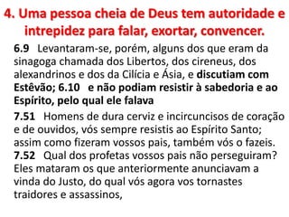 4. Uma pessoa cheia de Deus tem autoridade e
intrepidez para falar, exortar, convencer.
6.9 Levantaram-se, porém, alguns dos que eram da
sinagoga chamada dos Libertos, dos cireneus, dos
alexandrinos e dos da Cilícia e Ásia, e discutiam com
Estêvão; 6.10 e não podiam resistir à sabedoria e ao
Espírito, pelo qual ele falava
7.51 Homens de dura cerviz e incircuncisos de coração
e de ouvidos, vós sempre resistis ao Espírito Santo;
assim como fizeram vossos pais, também vós o fazeis.
7.52 Qual dos profetas vossos pais não perseguiram?
Eles mataram os que anteriormente anunciavam a
vinda do Justo, do qual vós agora vos tornastes
traidores e assassinos,
 