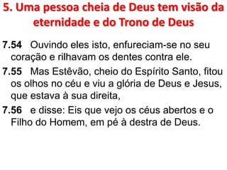 5. Uma pessoa cheia de Deus tem visão da
eternidade e do Trono de Deus
7.54 Ouvindo eles isto, enfureciam-se no seu
coração e rilhavam os dentes contra ele.
7.55 Mas Estêvão, cheio do Espírito Santo, fitou
os olhos no céu e viu a glória de Deus e Jesus,
que estava à sua direita,
7.56 e disse: Eis que vejo os céus abertos e o
Filho do Homem, em pé à destra de Deus.
 