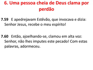 6. Uma pessoa cheia de Deus clama por
perdão
7.59 E apedrejavam Estêvão, que invocava e dizia:
Senhor Jesus, recebe o meu espírito!
7.60 Então, ajoelhando-se, clamou em alta voz:
Senhor, não lhes imputes este pecado! Com estas
palavras, adormeceu.
 