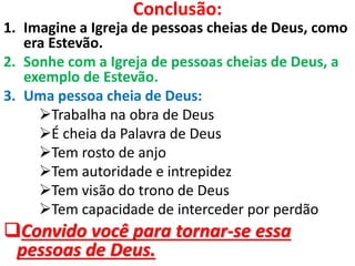 Conclusão:
1. Imagine a Igreja de pessoas cheias de Deus, como
era Estevão.
2. Sonhe com a Igreja de pessoas cheias de Deus, a
exemplo de Estevão.
3. Uma pessoa cheia de Deus:
Trabalha na obra de Deus
É cheia da Palavra de Deus
Tem rosto de anjo
Tem autoridade e intrepidez
Tem visão do trono de Deus
Tem capacidade de interceder por perdão
Convido você para tornar-se essa
pessoas de Deus.
 