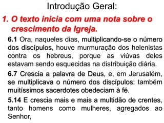Introdução Geral:
1. O texto inicia com uma nota sobre o
crescimento da Igreja.
6.1 Ora, naqueles dias, multiplicando-se o número
dos discípulos, houve murmuração dos helenistas
contra os hebreus, porque as viúvas deles
estavam sendo esquecidas na distribuição diária.
6.7 Crescia a palavra de Deus, e, em Jerusalém,
se multiplicava o número dos discípulos; também
muitíssimos sacerdotes obedeciam à fé.
5.14 E crescia mais e mais a multidão de crentes,
tanto homens como mulheres, agregados ao
Senhor,
 