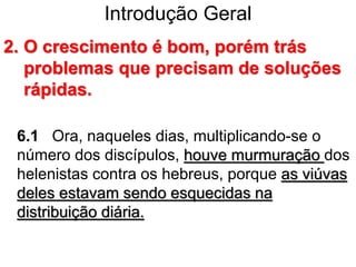 Introdução Geral
2. O crescimento é bom, porém trás
problemas que precisam de soluções
rápidas.
6.1 Ora, naqueles dias, multiplicando-se o
número dos discípulos, houve murmuração dos
helenistas contra os hebreus, porque as viúvas
deles estavam sendo esquecidas na
distribuição diária.
 