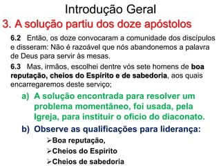 Introdução Geral
3. A solução partiu dos doze apóstolos
6.2 Então, os doze convocaram a comunidade dos discípulos
e disseram: Não é razoável que nós abandonemos a palavra
de Deus para servir às mesas.
6.3 Mas, irmãos, escolhei dentre vós sete homens de boa
reputação, cheios do Espírito e de sabedoria, aos quais
encarregaremos deste serviço;
a) A solução encontrada para resolver um
problema momentâneo, foi usada, pela
Igreja, para instituir o oficio do diaconato.
b) Observe as qualificações para liderança:
Boa reputação,
Cheios do Espírito
Cheios de sabedoria
 