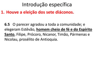 Introdução específica
1. Houve a eleição dos sete diáconos.
6.5 O parecer agradou a toda a comunidade; e
elegeram Estêvão, homem cheio de fé e do Espírito
Santo, Filipe, Prócoro, Nicanor, Timão, Pármenas e
Nicolau, prosélito de Antioquia.
 