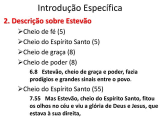 Introdução Específica
2. Descrição sobre Estevão
Cheio de fé (5)
Cheio do Espírito Santo (5)
Cheio de graça (8)
Cheio de poder (8)
6.8 Estevão, cheio de graça e poder, fazia
prodígios e grandes sinais entre o povo.
Cheio do Espírito Santo (55)
7.55 Mas Estevão, cheio do Espírito Santo, fitou
os olhos no céu e viu a glória de Deus e Jesus, que
estava à sua direita,
 