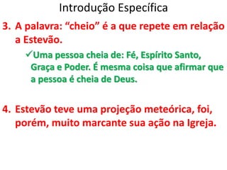 Introdução Específica
3. A palavra: “cheio” é a que repete em relação
a Estevão.
Uma pessoa cheia de: Fé, Espírito Santo,
Graça e Poder. É mesma coisa que afirmar que
a pessoa é cheia de Deus.
4. Estevão teve uma projeção meteórica, foi,
porém, muito marcante sua ação na Igreja.
 