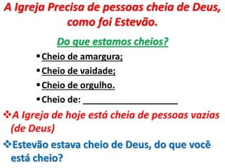 A Igreja Precisa de pessoas cheia de Deus,
como foi Estevão.
Do que estamos cheios?
Cheio de amargura;
Cheio de vaidade;
Cheio de orgulho.
Cheio de: ___________________
A Igreja de hoje está cheia de pessoas vazias
(de Deus)
Estevão estava cheio de Deus, do que você
está cheio?
 