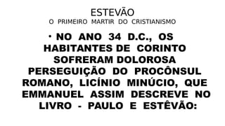 ESTEVÃO
O PRIMEIRO MARTIR DO CRISTIANISMO
• NO ANO 34 D.C., OS
HABITANTES DE CORINTO
SOFRERAM DOLOROSA
PERSEGUIÇÃO DO PROCÔNSUL
ROMANO, LICÍNIO MINÚCIO, QUE
EMMANUEL ASSIM DESCREVE NO
LIVRO - PAULO E ESTÊVÃO:
 