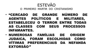 ESTEVÃO
O PRIMEIRO MARTIR DO CRISTIANISMO
• “CERCADO DE GRANDE NÚMERO DE
AGENTES POLÍTICOS E MILITARES,
ESTABELECEU O TERROR ENTRE TODAS
AS CLASSES COM SEUS PROCESSOS
INFAMANTES.
• NUMEROSAS FAMÍLIAS DE ORIGEM
JUDAICA, FORAM ESCOLHIDAS COMO
VÍTIMAS PREFERENCIAIS DA NEFANDA
EXTORSÃO”
 