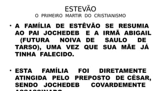ESTEVÃO
O PRIMEIRO MARTIR DO CRISTIANISMO
• A FAMÍLIA DE ESTÊVÃO SE RESUMIA
AO PAI JOCHEDEB E A IRMÃ ABIGAIL
(FUTURA NOIVA DE SAULO DE
TARSO), UMA VEZ QUE SUA MÃE JÁ
TINHA FALECIDO.
• ESTA FAMÍLIA FOI DIRETAMENTE
ATINGIDA PELO PREPOSTO DE CÉSAR,
SENDO JOCHEDEB COVARDEMENTE
 