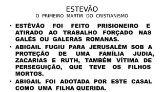 ESTEVÃO
O PRIMEIRO MARTIR DO CRISTIANISMO
• ESTÊVÃO FOI FEITO PRISIONEIRO E
ATIRADO AO TRABALHO FORÇADO NAS
GALÉS OU GALERAS ROMANAS.
• ABIGAIL FUGIU PARA JERUSALÉM SOB A
PROTEÇÃO DE UMA FAMÍLIA JUDIA,
ZACARIAS E RUTH, TAMBÉM VÍTIMA DE
PERSEGUIÇÃO, QUE TEVE OS FILHOS
MORTOS.
• ABIGAIL FOI ADOTADA POR ESTE CASAL
COMO UMA FILHA QUERIDA.
 