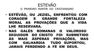 ESTEVÃO
O PRIMEIRO MARTIR DO CRISTIANISMO
• ESTÊVÃO, OU JEZIEL, ENFRENTOU COM
CORAGEM E GRANDE FORTALEZA
MORAL AS PROVAÇÕES QUE A VIDA
LHE RESERVARA.
• NAS GALÉS ROMANAS O VALOROSO
SEGUIDOR DO CRISTO FOI SUBMETIDO
ÀS MAIS ÁSPERAS PRIVAÇÕES, MAS
COM GALHARDIA TUDO SUPORTOU,
JAMAIS PERDENDO A FÉ EM DEUS.
 