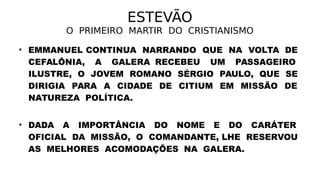 ESTEVÃO
O PRIMEIRO MARTIR DO CRISTIANISMO
• EMMANUEL CONTINUA NARRANDO QUE NA VOLTA DE
CEFALÔNIA, A GALERA RECEBEU UM PASSAGEIRO
ILUSTRE, O JOVEM ROMANO SÉRGIO PAULO, QUE SE
DIRIGIA PARA A CIDADE DE CITIUM EM MISSÃO DE
NATUREZA POLÍTICA.
• DADA A IMPORTÂNCIA DO NOME E DO CARÁTER
OFICIAL DA MISSÃO, O COMANDANTE, LHE RESERVOU
AS MELHORES ACOMODAÇÕES NA GALERA.
 
