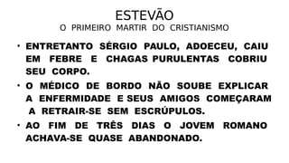 ESTEVÃO
O PRIMEIRO MARTIR DO CRISTIANISMO
• ENTRETANTO SÉRGIO PAULO, ADOECEU, CAIU
EM FEBRE E CHAGAS PURULENTAS COBRIU
SEU CORPO.
• O MÉDICO DE BORDO NÃO SOUBE EXPLICAR
A ENFERMIDADE E SEUS AMIGOS COMEÇARAM
A RETRAIR-SE SEM ESCRÚPULOS.
• AO FIM DE TRÊS DIAS O JOVEM ROMANO
ACHAVA-SE QUASE ABANDONADO.
 