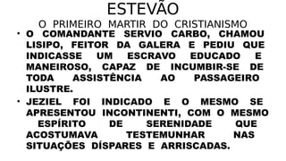 ESTEVÃO
O PRIMEIRO MARTIR DO CRISTIANISMO
• O COMANDANTE SERVIO CARBO, CHAMOU
LISIPO, FEITOR DA GALERA E PEDIU QUE
INDICASSE UM ESCRAVO EDUCADO E
MANEIROSO, CAPAZ DE INCUMBIR-SE DE
TODA ASSISTÊNCIA AO PASSAGEIRO
ILUSTRE.
• JEZIEL FOI INDICADO E O MESMO SE
APRESENTOU INCONTINENTI, COM O MESMO
ESPÍRITO DE SERENIDADE QUE
ACOSTUMAVA TESTEMUNHAR NAS
SITUAÇÕES DÍSPARES E ARRISCADAS.
 