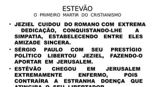 ESTEVÃO
O PRIMEIRO MARTIR DO CRISTIANISMO
• JEZIEL CUIDOU DO ROMANO COM EXTREMA
DEDICAÇÃO, CONQUISTANDO-LHE A
SIMPATIA, ESTABELECENDO ENTRE ELES
AMIZADE SINCERA.
• SÉRGIO PAULO COM SEU PRESTÍGIO
POLÍTICO LIBERTOU JEZIEL, FAZENDO-O
APORTAR EM JERUSALEM.
• ESTÊVÃO CHEGOU EM JERUSALEM
EXTREMAMENTE ENFERMO, POIS
CONTRAÍRA A ESTRANHA DOENÇA QUE
 