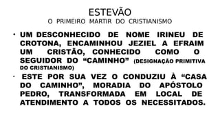ESTEVÃO
O PRIMEIRO MARTIR DO CRISTIANISMO
• UM DESCONHECIDO DE NOME IRINEU DE
CROTONA, ENCAMINHOU JEZIEL A EFRAIM
UM CRISTÃO, CONHECIDO COMO O
SEGUIDOR DO “CAMINHO” (DESIGNAÇÃO PRIMITIVA
DO CRISTIANISMO)
• ESTE POR SUA VEZ O CONDUZIU À “CASA
DO CAMINHO”, MORADIA DO APÓSTOLO
PEDRO, TRANSFORMADA EM LOCAL DE
ATENDIMENTO A TODOS OS NECESSITADOS.
 