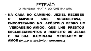ESTEVÃO
O PRIMEIRO MARTIR DO CRISTIANISMO
• NA CASA DO CAMINHO, JEZIEL RECEBEU
O AMPARO QUE NECESSITAVA,
ENCONTRANDO NO APÓSTOLO PEDRO UM
VERDADEIRO AMIGO, QUE LHE PRESTOU
ESCLARECIMENTOS A RESPEITO DE JESUS
E DA SUA ILUMINADA MENSAGEM DE
AMOR (PAULO E ESTÊVÃO - EMMANUEL)
 