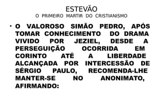 ESTEVÃO
O PRIMEIRO MARTIR DO CRISTIANISMO
• O VALOROSO SIMÃO PEDRO, APÓS
TOMAR CONHECIMENTO DO DRAMA
VIVIDO POR JEZIEL, DESDE A
PERSEGUIÇÃO OCORRIDA EM
CORINTO ATÉ A LIBERDADE
ALCANÇADA POR INTERCESSÃO DE
SÉRGIO PAULO, RECOMENDA-LHE
MANTER-SE NO ANONIMATO,
AFIRMANDO:
 