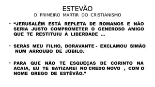 ESTEVÃO
O PRIMEIRO MARTIR DO CRISTIANISMO
• “JERUSALÉM ESTÁ REPLETA DE ROMANOS E NÃO
SERIA JUSTO COMPROMETER O GENEROSO AMIGO
QUE TE RESTITUIU À LIBERDADE ...
• SERÁS MEU FILHO, DORAVANTE - EXCLAMOU SIMÃO
NUM ARROUBO DE JÚBILO.
• PARA QUE NÃO TE ESQUEÇAS DE CORINTO NA
ACAIA, EU TE BATIZAREI NO CREDO NOVOO, COM O
NOME GREGO DE ESTÊVÃO.”
 