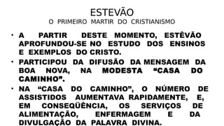 ESTEVÃO
O PRIMEIRO MARTIR DO CRISTIANISMO
• A PARTIR DESTE MOMENTO, ESTÊVÃO
APROFUNDOU-SE NO ESTUDO DOS ENSINOS
E EXEMPLOS DO CRISTO.
• PARTICIPOU DA DIFUSÃO DA MENSAGEM DA
BOA NOVA, NA MODESTA “CASA DO
CAMINHO”.
• NA “CASA DO CAMINHO”, O NÚMERO DE
ASSISTIDOS AUMENTAVA RAPIDAMENTE, E,
EM CONSEQÜÊNCIA, OS SERVIÇOS DE
ALIMENTAÇÃO, ENFERMAGEM E DA
DIVULGAÇÃO DA PALAVRA DIVINA.
 