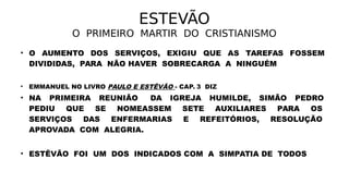ESTEVÃO
O PRIMEIRO MARTIR DO CRISTIANISMO
• O AUMENTO DOS SERVIÇOS, EXIGIU QUE AS TAREFAS FOSSEM
DIVIDIDAS, PARA NÃO HAVER SOBRECARGA A NINGUÉM
• EMMANUEL NO LIVRO PAULO E ESTÊVÃO - CAP. 3 DIZ
• NA PRIMEIRA REUNIÃO DA IGREJA HUMILDE, SIMÃO PEDRO
PEDIU QUE SE NOMEASSEM SETE AUXILIARES PARA OS
SERVIÇOS DAS ENFERMARIAS E REFEITÓRIOS, RESOLUÇÃO
APROVADA COM ALEGRIA.
• ESTÊVÃO FOI UM DOS INDICADOS COM A SIMPATIA DE TODOS
 