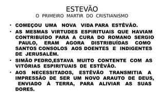 ESTEVÃO
O PRIMEIRO MARTIR DO CRISTIANISMO
• COMEÇOU UMA NOVA VIDA PARA ESTÊVÃO.
• AS MESMAS VIRTUDES ESPIRITUAIS QUE HAVIAM
CONTRIBUÍDO PARA A CURA DO ROMANO SERGIO
PAULO, ERAM AGORA DISTRIBUÍDAS COMO
SANTOS CONSOLOS AOS DOENTES E INDIGENTES
DE JERUSALÉM.
• SIMÃO PEDRO,ESTAVA MUITO CONTENTE COM AS
VITÓRIAS ESPIRITUAIS DE ESTÊVÃO.
• AOS NECESSITADOS, ESTÊVÃO TRANSMITIA A
IMPRESSÃO DE SER UM NOVO ARAUTO DE DEUS,
ENVIADO À TERRA, PARA ALIVIAR AS SUAS
DORES.
 