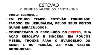 ESTEVÃO
O PRIMEIRO MARTIR DO CRISTIANISMO
• CONCLUI EMMANUEL ...
• EM POUCO TEMPO, ESTÊVÃO TORNOU-SE
FAMOSO EM JERUSALÉM, PELOS SEUS FEITOS
QUASE MIRACULOSOS.
• CONSIDERADO O ESCOLHIDO DO CRISTO, SUA
AÇÃO RESOLUTA E SINCERA, EM POUCOS
MESES, TROUXE PARA O EVANGELHO DO
AMOR E DO PERDÃO, AS MAIS VASTAS
CONQUISTAS
 