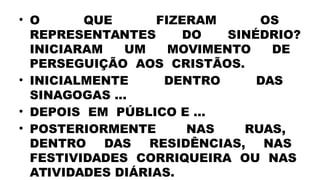 • O QUE FIZERAM OS
REPRESENTANTES DO SINÉDRIO?
INICIARAM UM MOVIMENTO DE
PERSEGUIÇÃO AOS CRISTÃOS.
• INICIALMENTE DENTRO DAS
SINAGOGAS ...
• DEPOIS EM PÚBLICO E ...
• POSTERIORMENTE NAS RUAS,
DENTRO DAS RESIDÊNCIAS, NAS
FESTIVIDADES CORRIQUEIRA OU NAS
ATIVIDADES DIÁRIAS.
 