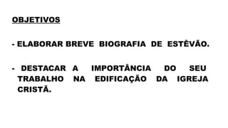OBJETIVOS
- ELABORAR BREVE BIOGRAFIA DE ESTÊVÃO.
- DESTACAR A IMPORTÂNCIA DO SEU
TRABALHO NA EDIFICAÇÃO DA IGREJA
CRISTÃ.
 