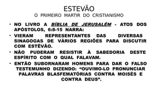 ESTEVÃO
O PRIMEIRO MARTIR DO CRISTIANISMO
• NO LIVRO A BÍBLIA DE JERUSALÉM - ATOS DOS
APÓSTOLOS, 6:8-15 NARRA:
• VIERAM REPRESENTANTES DAS DIVERSAS
SINAGOGAS DE VÁRIOS REGIÕES PARA DISCUTIR
COM ESTÊVÃO.
• NÃO PUDERAM RESISTIR À SABEDORIA DESTE
ESPÍRITO COM O QUAL FALAVAM.
• ENTÃO SUBORNARAM HOMENS PARA DAR O FALSO
TESTEMUNHO DIZENDO: “OUVIMO-LO PRONUNCIAR
PALAVRAS BLASFEMATÓRIAS CONTRA MOISÉS E
CONTRA DEUS”.
 