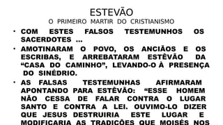ESTEVÃO
O PRIMEIRO MARTIR DO CRISTIANISMO
• COM ESTES FALSOS TESTEMUNHOS OS
SACERDOTES ...
• AMOTINARAM O POVO, OS ANCIÃOS E OS
ESCRIBAS, E ARREBATARAM ESTÊVÃO DA
“CASA DO CAMINHO”, LEVANDO-O À PRESENÇA
DO SINÉDRIO.
• AS FALSAS TESTEMUNHAS AFIRMARAM
APONTANDO PARA ESTÊVÃO: “ESSE HOMEM
NÃO CESSA DE FALAR CONTRA O LUGAR
SANTO E CONTRA A LEI. OUVIMO-LO DIZER
QUE JESUS DESTRUIRIA ESTE LUGAR E
 