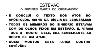 ESTEVÃO
O PRIMEIRO MARTIR DO CRISTIANISMO
• E CONCLUI O TEXTO DOS ATOS DO
APÓSTOLOS, 6:8-15 DA BÍBLIA DE JERUSALEM:
• TODOS OS MEMBROS DO SINÉDRIO ESTAVAM
COM OS OLHOS FIXOS EM ESTÊVÃO, E, VIRAM
QUE O ROSTO DELE, ERA SEMELHANTE AO
ROSTO DE UM ANJO.
• QUEM MONTOU ESTA FARSA CONTRA
ESTÊVÃO?
 