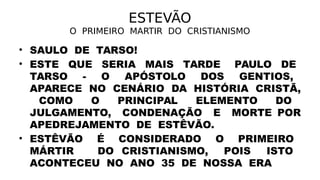 ESTEVÃO
O PRIMEIRO MARTIR DO CRISTIANISMO
• SAULO DE TARSO!
• ESTE QUE SERIA MAIS TARDE PAULO DE
TARSO - O APÓSTOLO DOS GENTIOS,
APARECE NO CENÁRIO DA HISTÓRIA CRISTÃ,
COMO O PRINCIPAL ELEMENTO DO
JULGAMENTO, CONDENAÇÃO E MORTE POR
APEDREJAMENTO DE ESTÊVÃO.
• ESTÊVÃO É CONSIDERADO O PRIMEIRO
MÁRTIR DO CRISTIANISMO, POIS ISTO
ACONTECEU NO ANO 35 DE NOSSA ERA
 