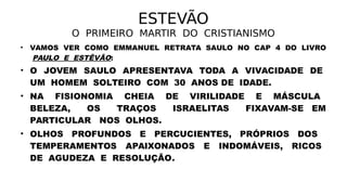 ESTEVÃO
O PRIMEIRO MARTIR DO CRISTIANISMO
• VAMOS VER COMO EMMANUEL RETRATA SAULO NO CAP 4 DO LIVRO
PAULO E ESTÊVÃO:
• O JOVEM SAULO APRESENTAVA TODA A VIVACIDADE DE
UM HOMEM SOLTEIRO COM 30 ANOS DE IDADE.
• NA FISIONOMIA CHEIA DE VIRILIDADE E MÁSCULA
BELEZA, OS TRAÇOS ISRAELITAS FIXAVAM-SE EM
PARTICULAR NOS OLHOS.
• OLHOS PROFUNDOS E PERCUCIENTES, PRÓPRIOS DOS
TEMPERAMENTOS APAIXONADOS E INDOMÁVEIS, RICOS
DE AGUDEZA E RESOLUÇÃO.
 