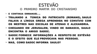 ESTEVÃO
O PRIMEIRO MARTIR DO CRISTIANISMO
• E CONTINUA EMMANUEL ...
• TRAJANDO A TÚNICA DO PATRICIATO (ROMANO), SAULO
FALAVA A LÍNGUA GREGA APRENDIDA NO CONVÍVIO COM
OS MESTRES NAS ESCOLAS DE ATENAS E ALEXANDRIA.
• CHEGANDO EM JERUSALEM, VINDO DE DAMASCO, SAULO
ENCONTRA O AMIGO SADOC.
• SADOC FORNECE INFORMAÇÕES A RESPEITO DE ESTÊVÃO
E O EFEITO QUE ELE PROVOCAVA NAS PESSOAS.
• MAS, COMO SADOC INFORMA SAULO?
 