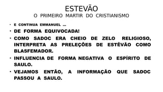 ESTEVÃO
O PRIMEIRO MARTIR DO CRISTIANISMO
• E CONTINUA EMMANUEL ...
• DE FORMA EQUIVOCADA!
• COMO SADOC ERA CHEIO DE ZELO RELIGIOSO,
INTERPRETA AS PRELEÇÕES DE ESTÊVÃO COMO
BLASFEMADOR.
• INFLUENCIA DE FORMA NEGATIVA O ESPÍRITO DE
SAULO.
• VEJAMOS ENTÃO, A INFORMAÇÃO QUE SADOC
PASSOU A SAULO.
 