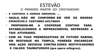 ESTEVÃO
O PRIMEIRO MARTIR DO CRISTIANISMO
• E CONTINUA A NARRAR EMMANUEL ...
• SAULO, NÃO ME CONFORMO EM VER OS NOSSOS
PRINCÍPIOS E COSTUMES AVILTADOS
• PROPONHO-ME A COOPERAR CONTIGO PARA
ESTABELECERMOS A IMPRESCINDÍVEL REPRESSÃO A
TAIS ATIVIDADES.
• COM AS TUAS PRERROGATIVAS DE FUTURO RABINO,
EM DESTAQUE NO TEMPLO, PODERÁS ENCABEÇAR
UMA AÇÃO DECISIVA CONTRA ESSES MISTIFICADORES
E FALSOS TAUMATURGOS (que opera milagres).
 