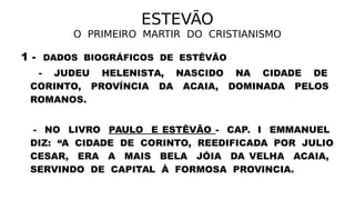 ESTEVÃO
O PRIMEIRO MARTIR DO CRISTIANISMO
1 - DADOS BIOGRÁFICOS DE ESTÊVÃO
- JUDEU HELENISTA, NASCIDO NA CIDADE DE
CORINTO, PROVÍNCIA DA ACAIA, DOMINADA PELOS
ROMANOS.
- NO LIVRO PAULO E ESTÊVÃO - CAP. I EMMANUEL
DIZ: “A CIDADE DE CORINTO, REEDIFICADA POR JULIO
CESAR, ERA A MAIS BELA JÓIA DA VELHA ACAIA,
SERVINDO DE CAPITAL À FORMOSA PROVINCIA.
 