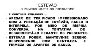 ESTEVÃO
O PRIMEIRO MARTIR DO CRISTIANISMO
• E CONTINUA EMMANUEL ...
• APESAR DE TER FICADO IMPRESSIONADO
COM A PREGAÇÃO DE ESTÊVÃO, SAULO O
INTERPELA, POR MEIO DE RÍSPIDA
CONVERSA, NA TENTATIVA DE
DESACREDITÁ-LO PERANTE OS PRESENTES.
• ESTÊVÃO PORÉM, MANTEVE-SE SERENO,
RESPONDENDO COM GENTILEZA E
FIRMEZA OS APARTES DE SAULO.
 