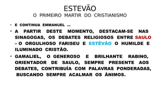 ESTEVÃO
O PRIMEIRO MARTIR DO CRISTIANISMO
• E CONTINUA EMMANUEL ...
• A PARTIR DESTE MOMENTO, DESTACAM-SE NAS
SINAGOGAS, OS DEBATES RELIGIOSOS ENTRE SAULO
– O ORGULHOSO FARISEU E ESTÊVÃO O HUMILDE E
ILUMINADO CRISTÃO.
• GAMALIEL, O GENEROSO E BRILHANTE RABINO,
ORIENTADOR DE SAULO, SEMPRE PRESENTE AOS
DEBATES, CONTRIBUÍA COM PALAVRAS PONDERADAS,
BUSCANDO SEMPRE ACALMAR OS ÂNIMOS.
 