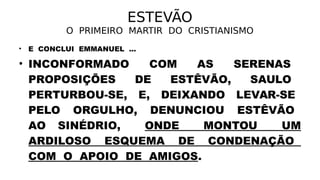 ESTEVÃO
O PRIMEIRO MARTIR DO CRISTIANISMO
• E CONCLUI EMMANUEL ...
• INCONFORMADO COM AS SERENAS
PROPOSIÇÕES DE ESTÊVÃO, SAULO
PERTURBOU-SE, E, DEIXANDO LEVAR-SE
PELO ORGULHO, DENUNCIOU ESTÊVÃO
AO SINÉDRIO, ONDE MONTOU UM
ARDILOSO ESQUEMA DE CONDENAÇÃO
COM O APOIO DE AMIGOS.
 